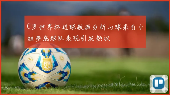 C罗世界杯进球数据分析七球来自小组垫底球队表现引发热议