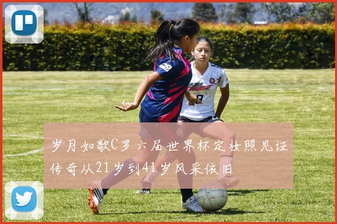 岁月如歌C罗六届世界杯定妆照见证传奇从21岁到41岁风采依旧