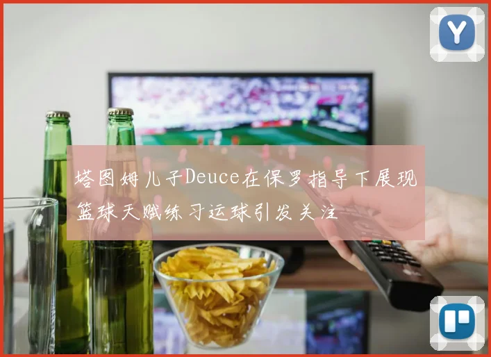 塔图姆儿子Deuce在保罗指导下展现篮球天赋练习运球引发关注