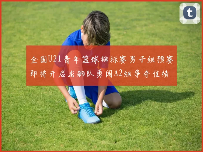 全国U21青年篮球锦标赛男子组预赛即将开启龙狮队勇闯A2组争夺佳绩