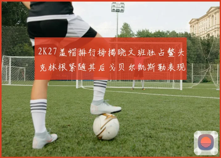2K27盖帽排行榜揭晓文班独占鳌头克林根紧随其后戈贝尔凯斯勒表现不俗