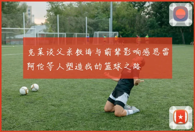 克莱谈父亲教诲与前辈影响感恩雷阿伦等人塑造我的篮球之路
