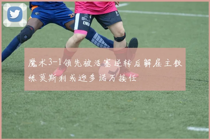 魔术3-1领先被活塞逆转后解雇主教练莫斯利或迎多诺万接任