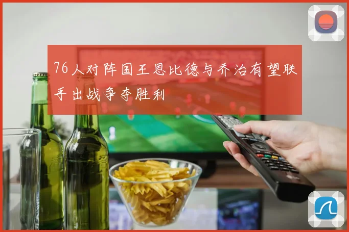 76人对阵国王恩比德与乔治有望联手出战争夺胜利