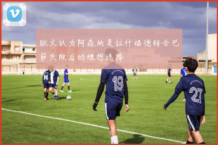 欧文认为阿森纳是拉什福德转会巴萨失败后的理想选择