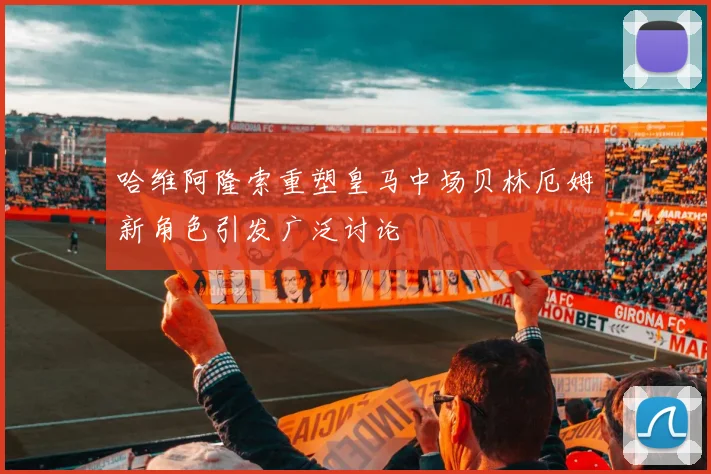 哈维阿隆索重塑皇马中场贝林厄姆新角色引发广泛讨论