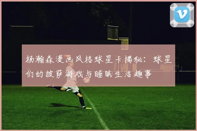 杨瀚森漫画风格球星卡揭秘：球星们的披萨游戏与睡眠生活趣事