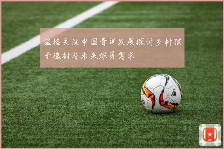 温格关注中国青训发展探讨乡村孩子选材与未来球员需求