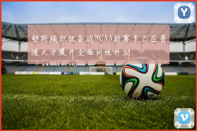 郇斯楠积极备战NCAA新赛季已在普渡大学展开全面训练计划