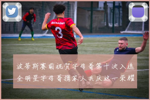 波蒂斯赛前祝贺字母哥第十次入选全明星字母哥携家人共庆这一荣耀时刻