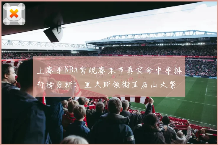 上赛季NBA常规赛末节真实命中率排行榜分析：里夫斯领衔亚历山大紧随其后