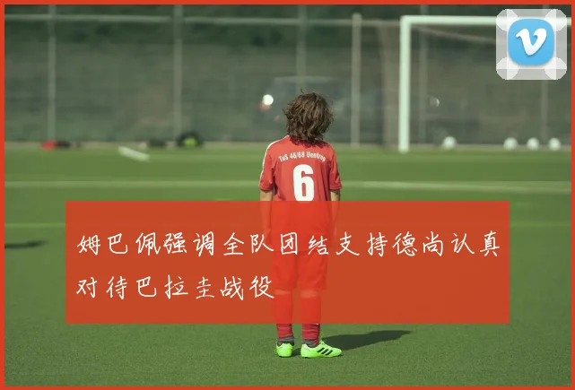 姆巴佩强调全队团结支持德尚认真对待巴拉圭战役