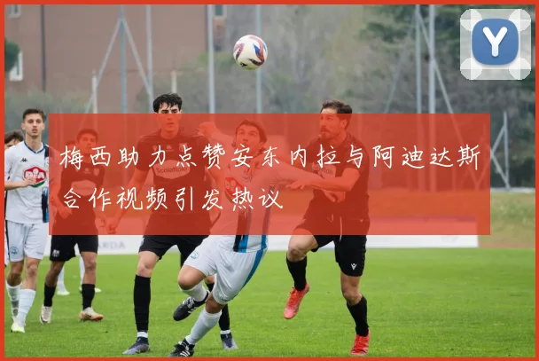 梅西助力点赞安东内拉与阿迪达斯合作视频引发热议