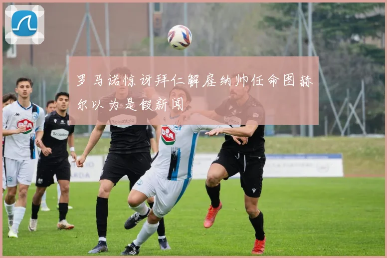 罗马诺惊讶拜仁解雇纳帅任命图赫尔以为是假新闻