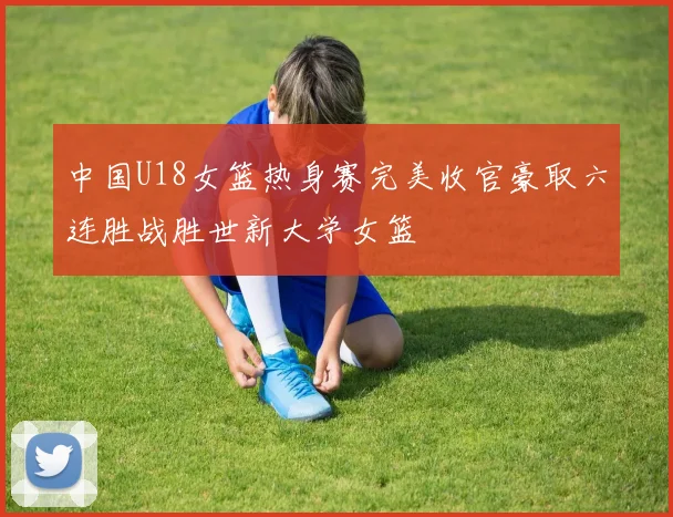 中国U18女篮热身赛完美收官豪取六连胜战胜世新大学女篮