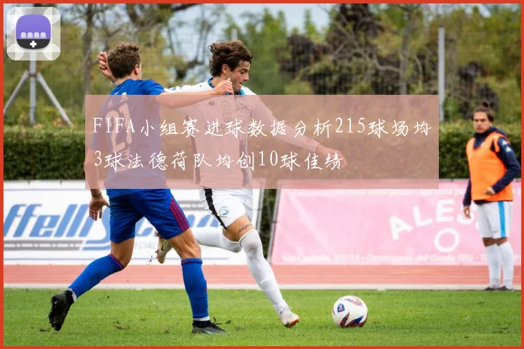FIFA小组赛进球数据分析215球场均3球法德荷队均创10球佳绩