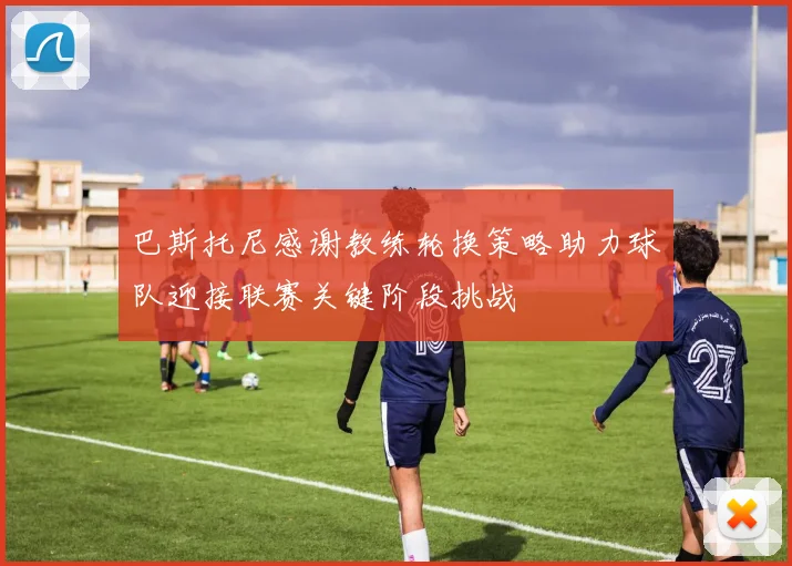 巴斯托尼感谢教练轮换策略助力球队迎接联赛关键阶段挑战