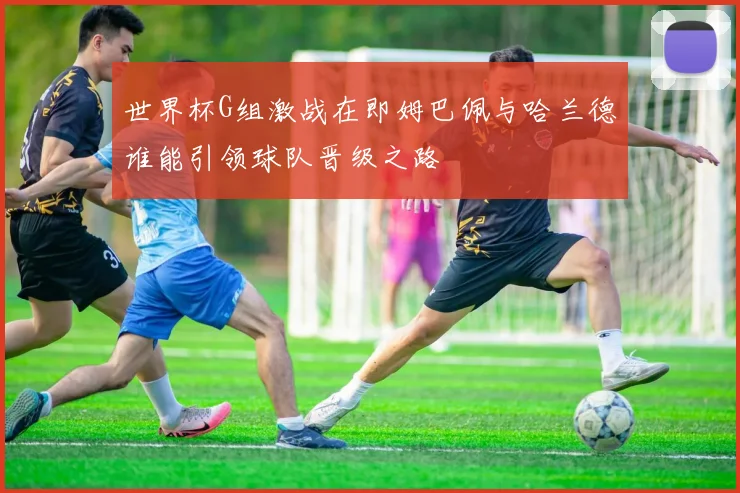 世界杯G组激战在即姆巴佩与哈兰德谁能引领球队晋级之路