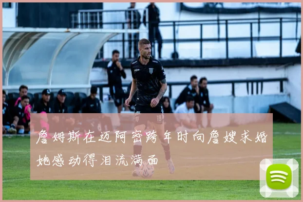 詹姆斯在迈阿密跨年时向詹嫂求婚她感动得泪流满面