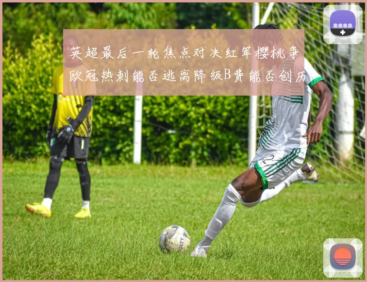 英超最后一轮焦点对决红军樱桃争欧冠热刺能否逃离降级B费能否创历史新高