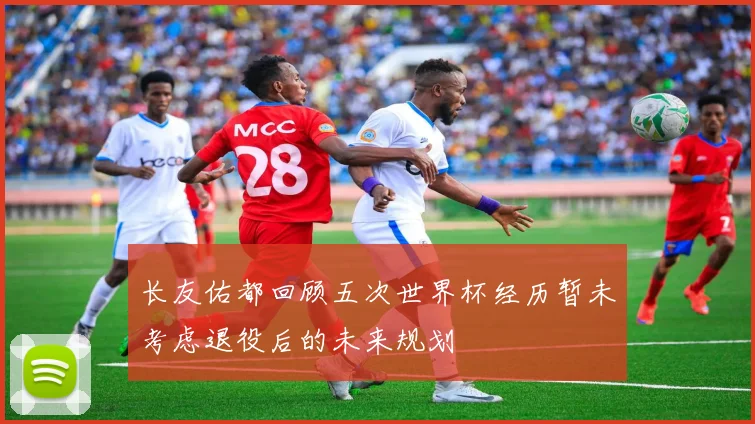 长友佑都回顾五次世界杯经历暂未考虑退役后的未来规划