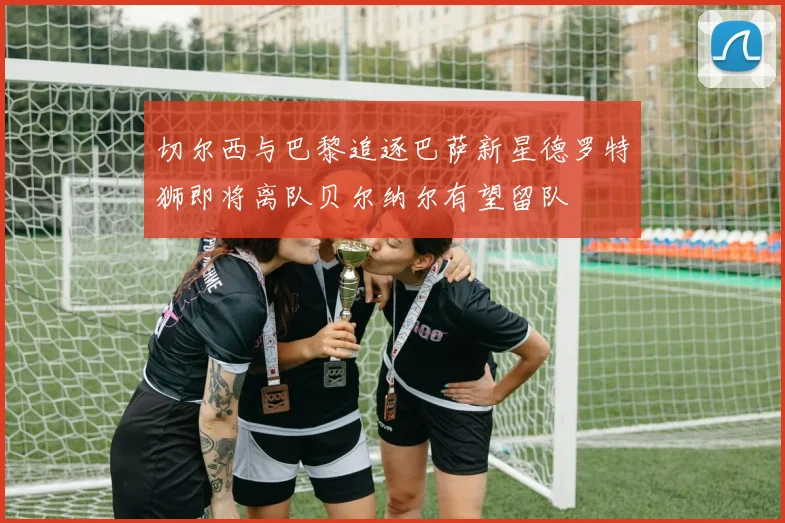 切尔西与巴黎追逐巴萨新星德罗特狮即将离队贝尔纳尔有望留队