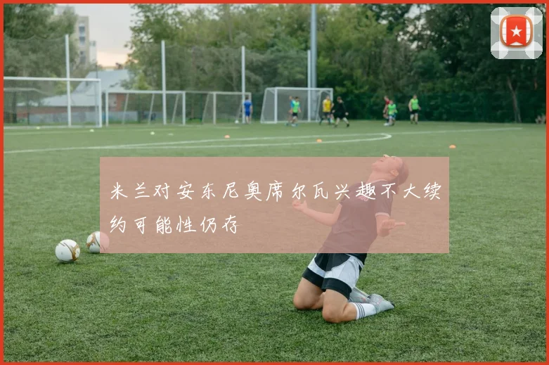 米兰对安东尼奥席尔瓦兴趣不大续约可能性仍存