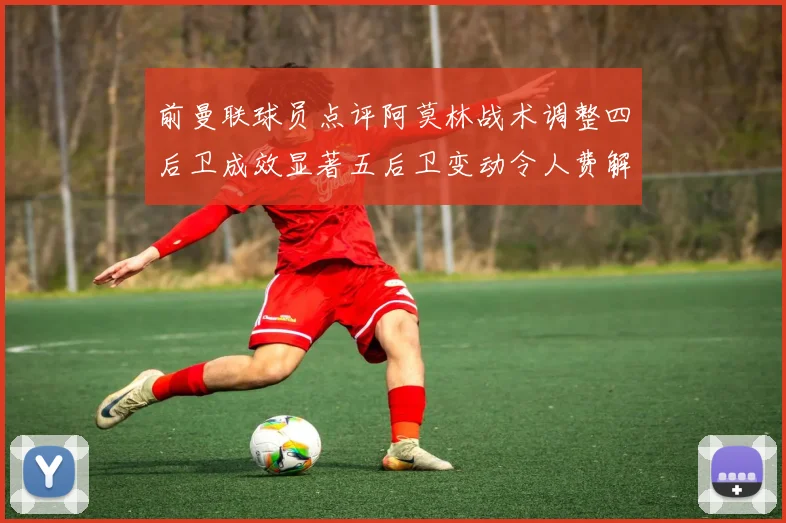 前曼联球员点评阿莫林战术调整四后卫成效显著五后卫变动令人费解