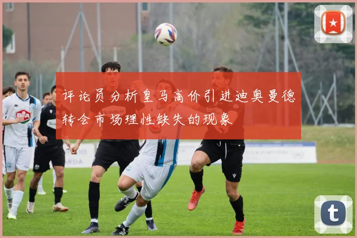 评论员分析皇马高价引进迪奥曼德转会市场理性缺失的现象