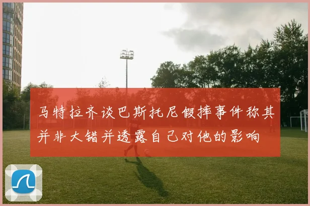 马特拉齐谈巴斯托尼假摔事件称其并非大错并透露自己对他的影响